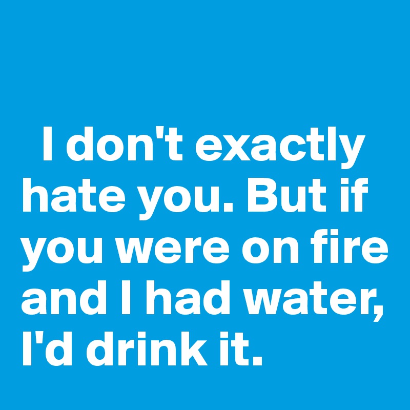 

  I don't exactly hate you. But if you were on fire and I had water,    I'd drink it.