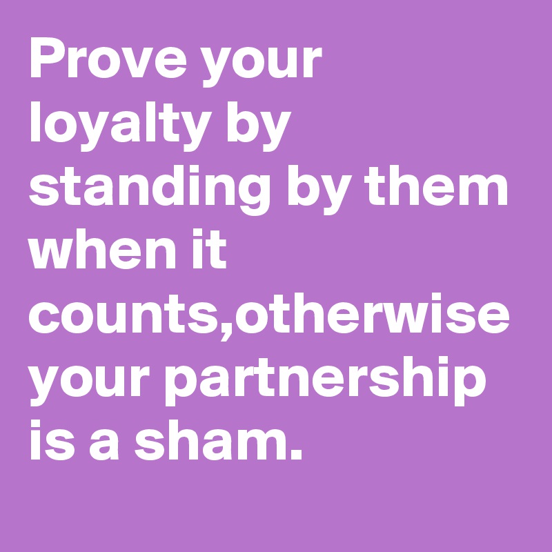Prove your loyalty by standing by them when it counts,otherwise your partnership is a sham.