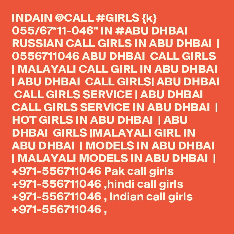 INDAIN @CALL #GIRLS {k} 055/67*11-046" IN #ABU DHBAI RUSSIAN CALL GIRLS IN ABU DHBAI  | 0556711046 ABU DHBAI  CALL GIRLS | MALAYALI CALL GIRL IN ABU DHBAI  | ABU DHBAI  CALL GIRLS| ABU DHBAI  CALL GIRLS SERVICE | ABU DHBAI  CALL GIRLS SERVICE IN ABU DHBAI  | HOT GIRLS IN ABU DHBAI  | ABU DHBAI  GIRLS |MALAYALI GIRL IN ABU DHBAI  | MODELS IN ABU DHBAI  | MALAYALI MODELS IN ABU DHBAI  | +971-556711046 Pak call girls +971-556711046 ,hindi call girls +971-556711046 , Indian call girls +971-556711046 ,
