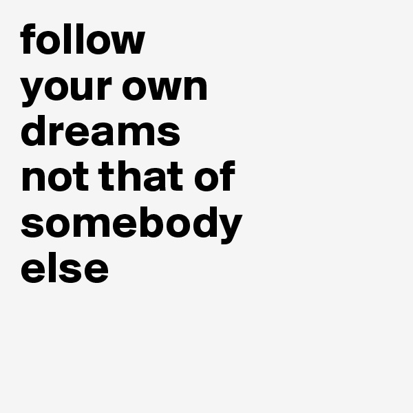 follow 
your own 
dreams 
not that of
somebody 
else

