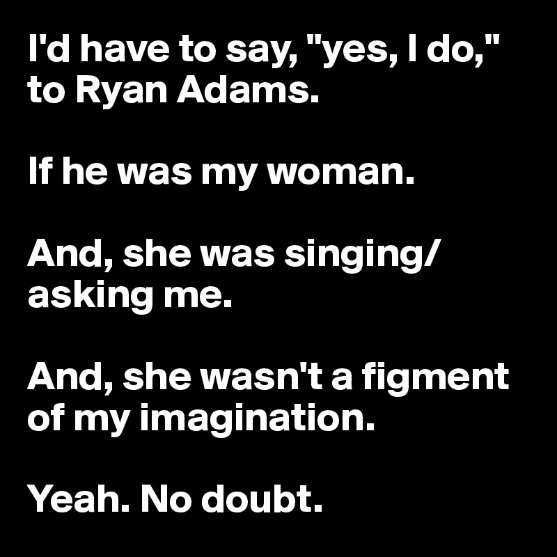 I'd have to say, "yes, I do," to Ryan Adams.

If he was my woman.

And, she was singing/asking me.

And, she wasn't a figment of my imagination.

Yeah. No doubt.