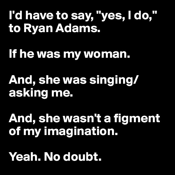 I'd have to say, "yes, I do," to Ryan Adams.

If he was my woman.

And, she was singing/asking me.

And, she wasn't a figment of my imagination.

Yeah. No doubt.