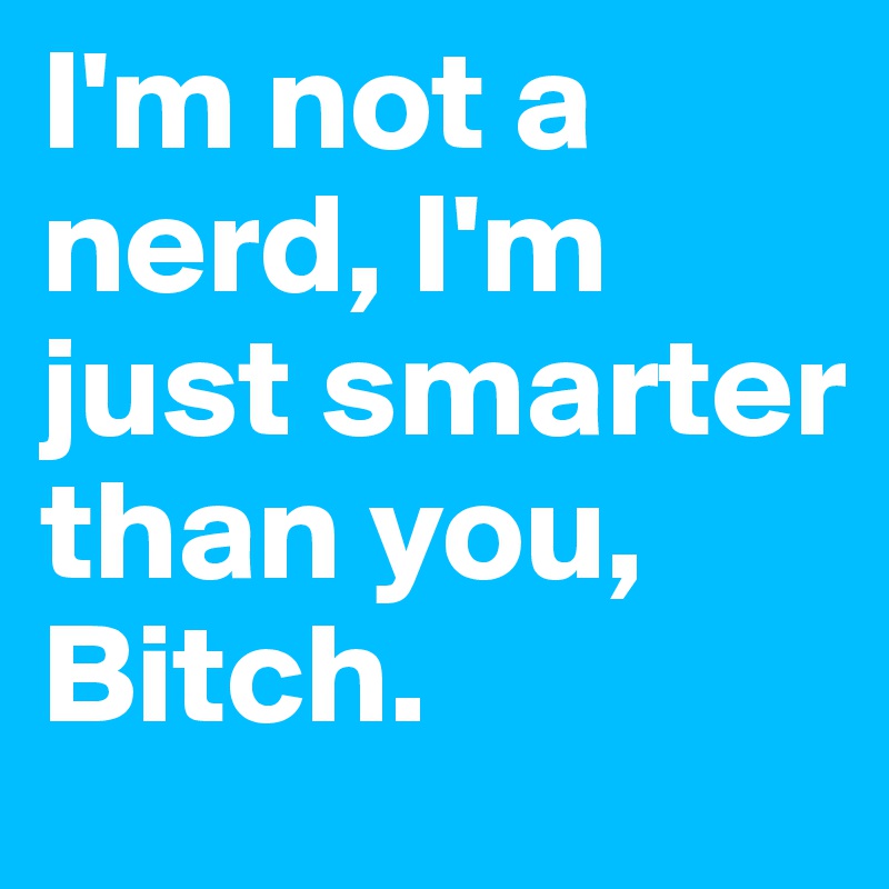 I'm not a nerd, I'm just smarter than you, Bitch. 