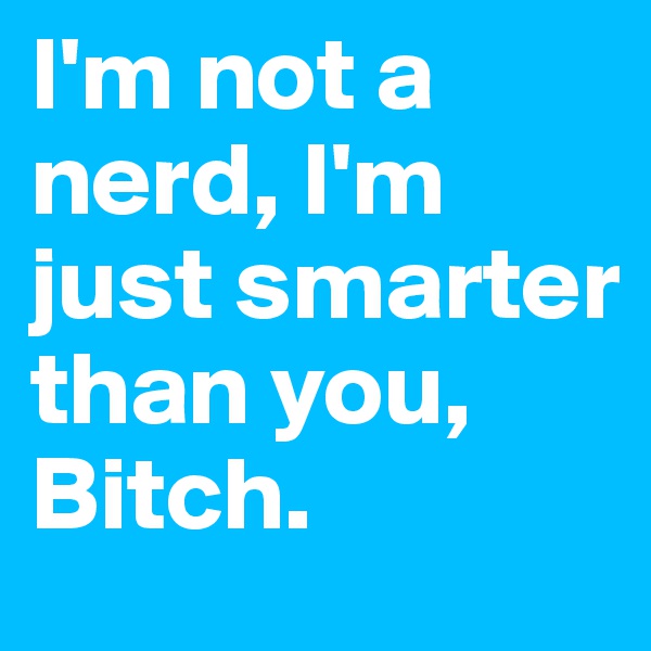 I'm not a nerd, I'm just smarter than you, Bitch. 