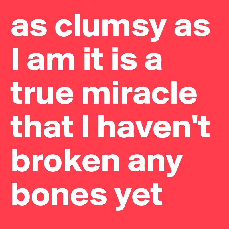 as clumsy as I am it is a true miracle that I haven't broken any bones yet 