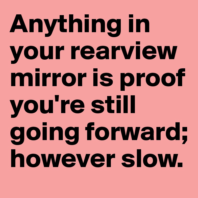 Anything in your rearview mirror is proof you're still going forward; however slow.