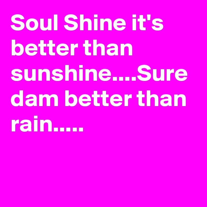 Soul Shine it's better than sunshine....Sure dam better than rain.....