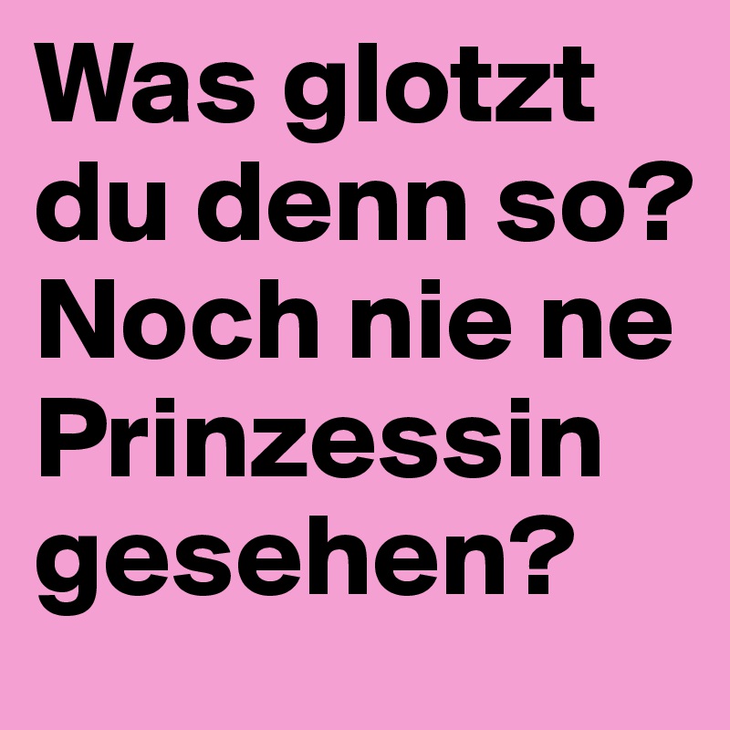 Was glotzt du denn so? Noch nie ne Prinzessin gesehen?