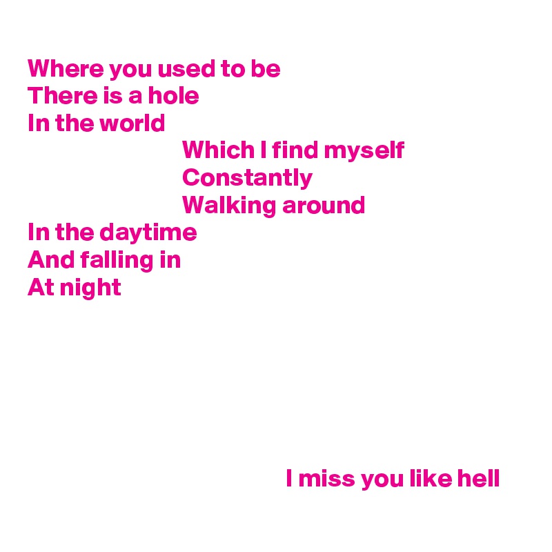 
Where you used to be
There is a hole
In the world
                              Which I find myself
                              Constantly
                              Walking around
In the daytime
And falling in
At night






                                                  I miss you like hell