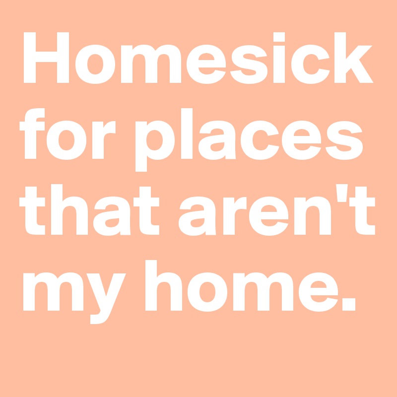 Homesick for places that aren't my home.