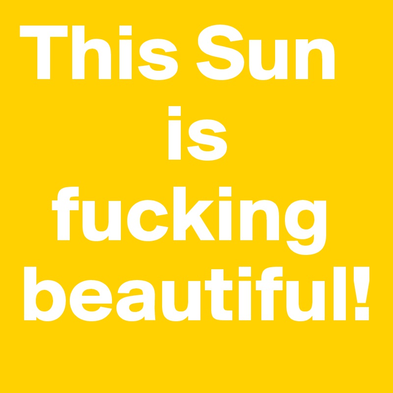 This Sun 
         is 
  fucking beautiful!
