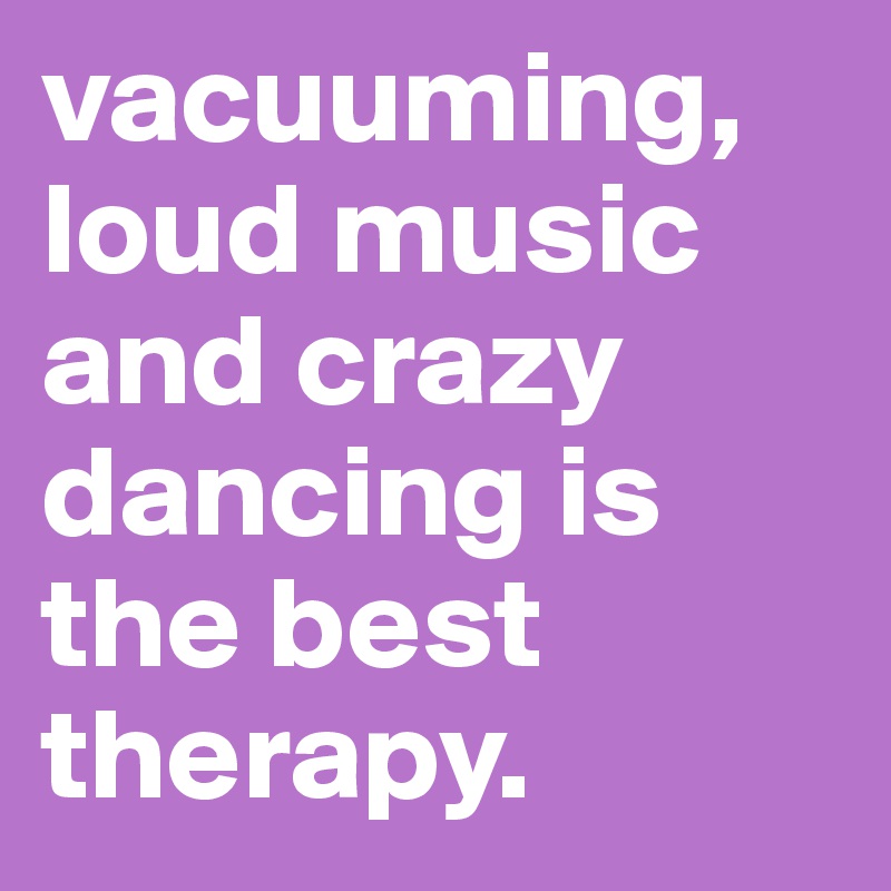 vacuuming, loud music and crazy dancing is the best therapy.
