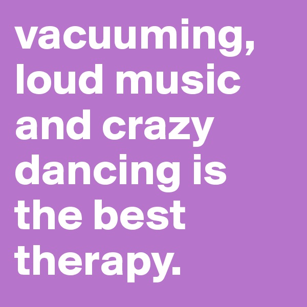 vacuuming, loud music and crazy dancing is the best therapy.