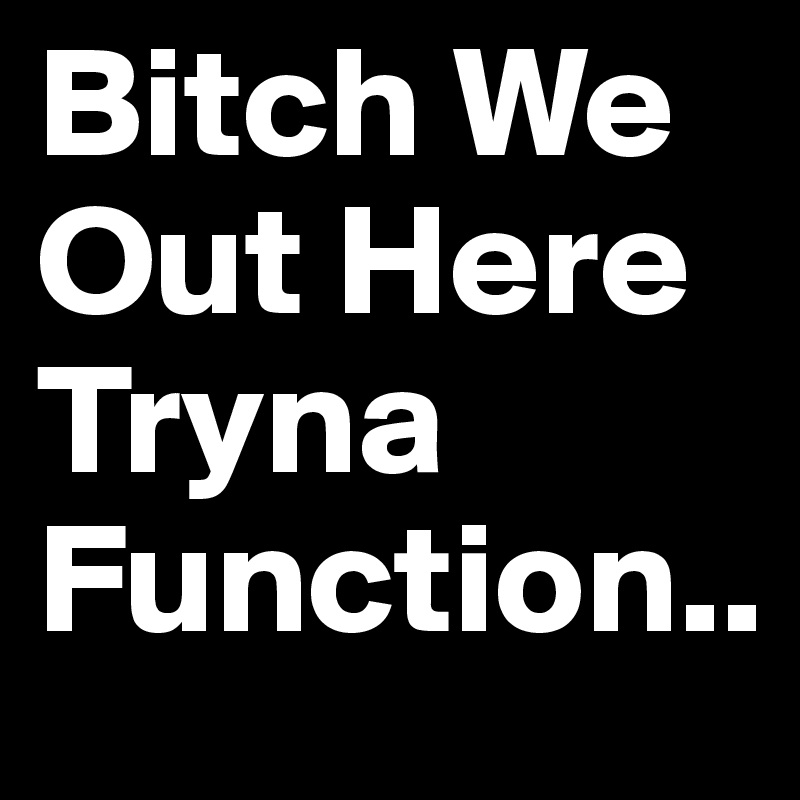 Bitch We Out Here Tryna Function..