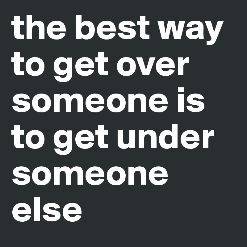 the best way to get over someone is to get under someone else