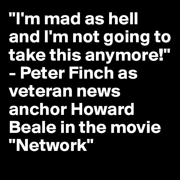 "I'm mad as hell and I'm not going to take this anymore!" - Peter Finch as veteran news anchor Howard Beale in the movie "Network"
