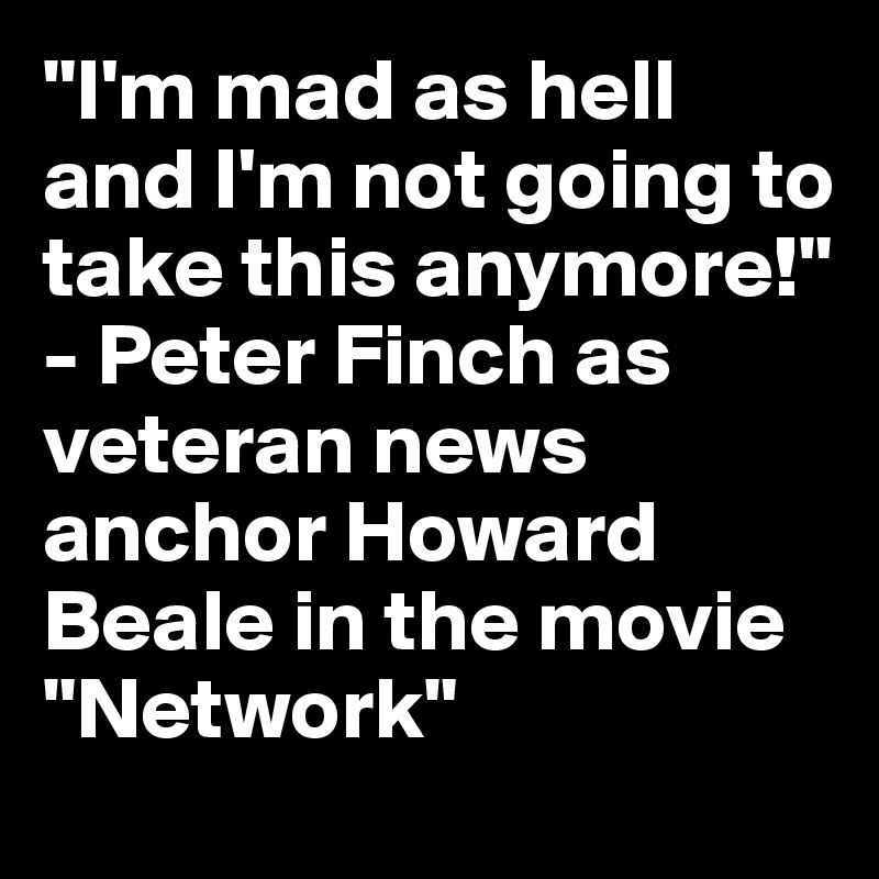 "I'm mad as hell and I'm not going to take this anymore!" - Peter Finch as veteran news anchor Howard Beale in the movie "Network"