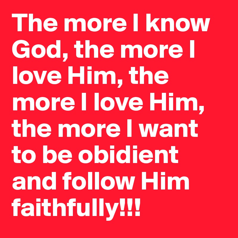 The more I know God, the more I love Him, the more I love Him, the more I want to be obidient and follow Him faithfully!!!