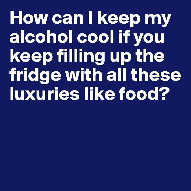 How can I keep my alcohol cool if you keep filling up the fridge with all these luxuries like food?


