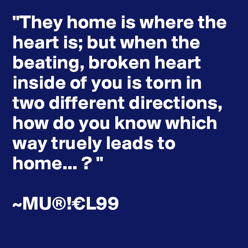 "They home is where the heart is; but when the beating, broken heart inside of you is torn in two different directions, how do you know which way truely leads to home... ? "

~MU®!€L99
 