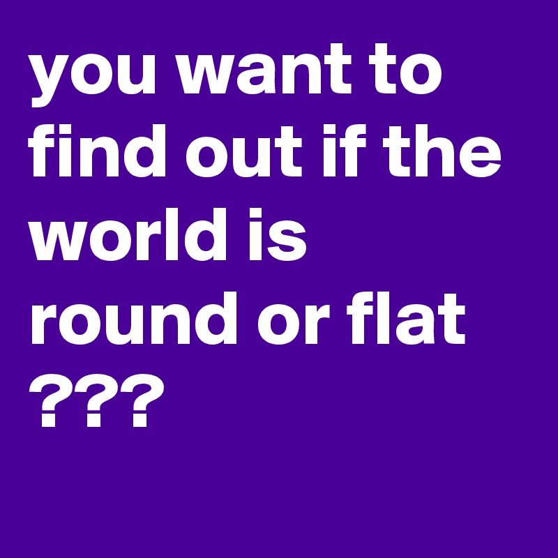 you want to find out if the world is round or flat ???
