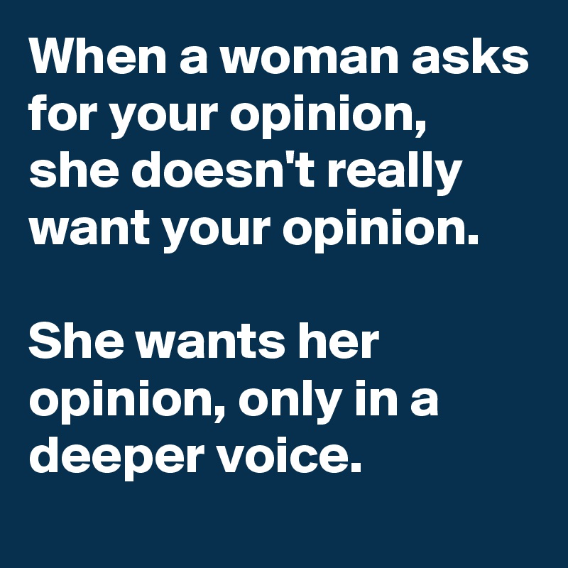 When a woman asks for your opinion, she doesn't really want your opinion.

She wants her opinion, only in a deeper voice.
