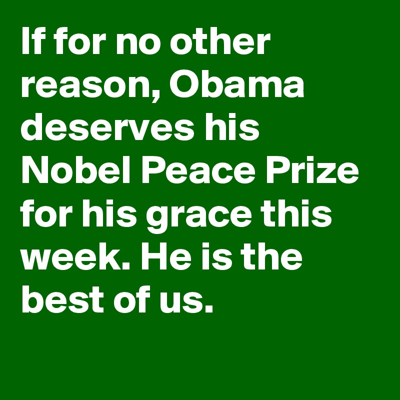 If for no other reason, Obama deserves his Nobel Peace Prize for his grace this week. He is the best of us.
