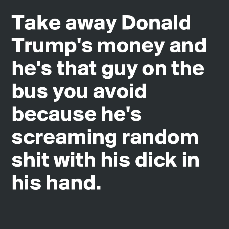 Take away Donald Trump's money and he's that guy on the bus you avoid because he's screaming random shit with his dick in his hand. 

