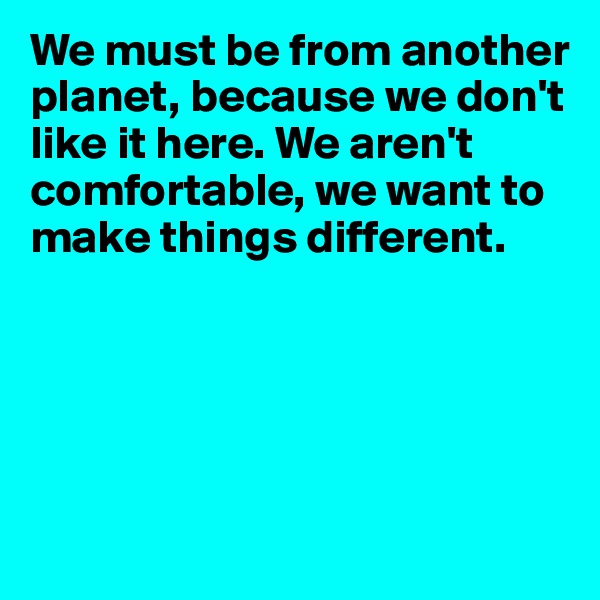 We must be from another planet, because we don't like it here. We aren't comfortable, we want to make things different.





