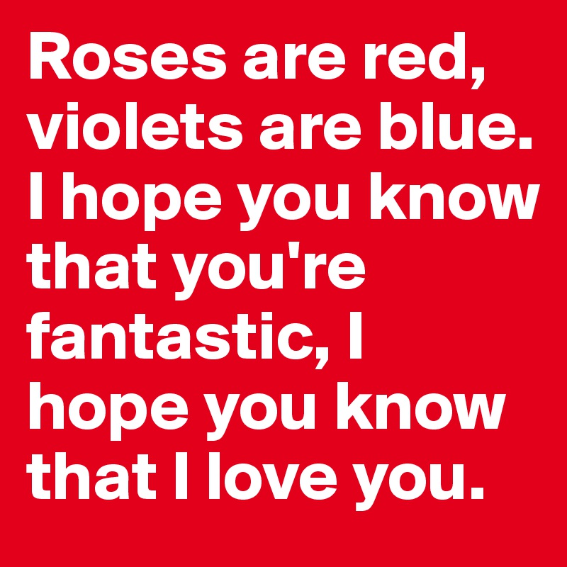 Roses are red, violets are blue. I hope you know that you're fantastic, I hope you know that I love you.