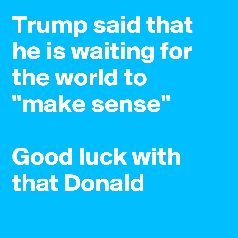 Trump said that he is waiting for the world to 
"make sense"

Good luck with that Donald
