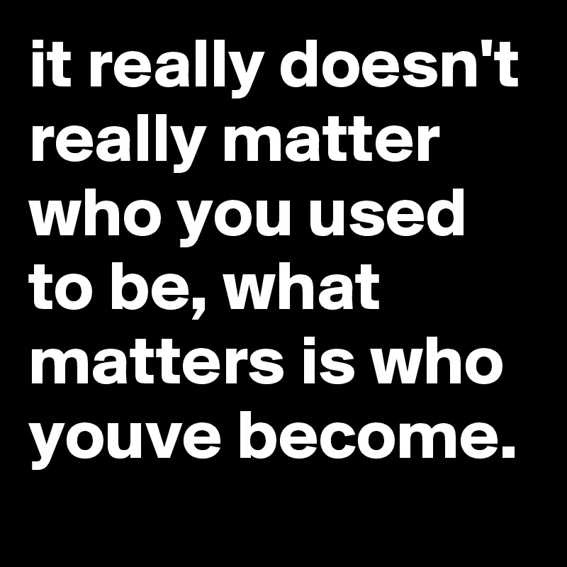 it really doesn't really matter who you used to be, what matters is who youve become.