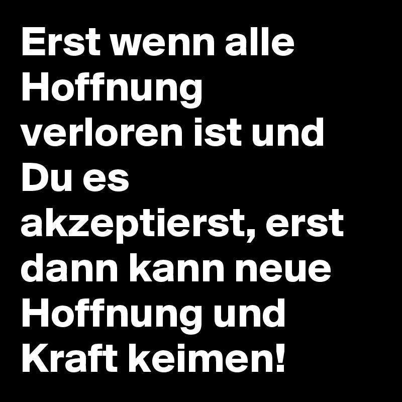 Erst wenn alle Hoffnung verloren ist und Du es akzeptierst, erst dann kann neue Hoffnung und Kraft keimen!