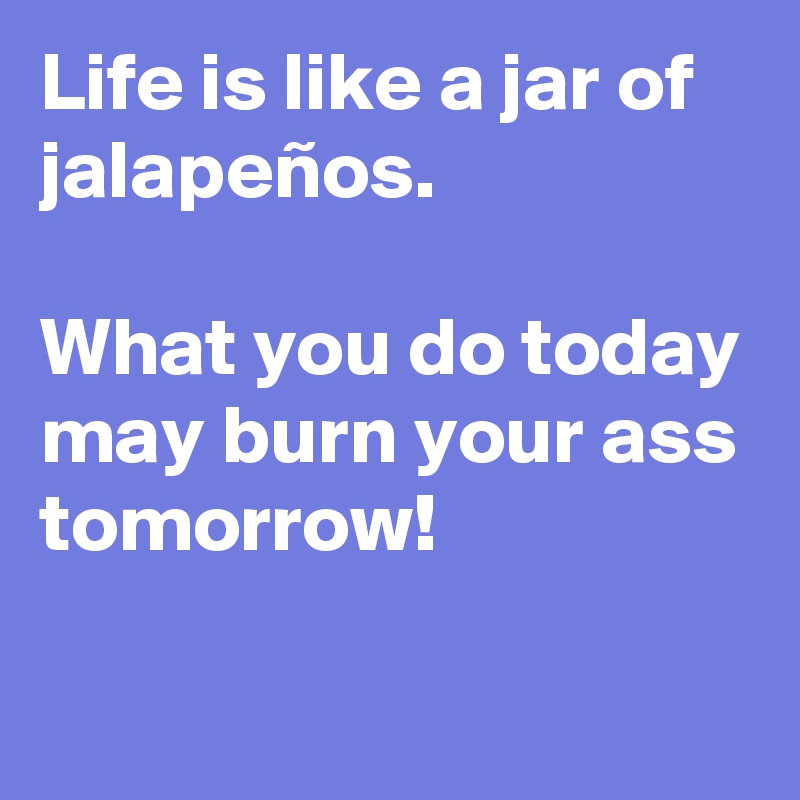 Life is like a jar of jalapeños.

What you do today may burn your ass tomorrow!

