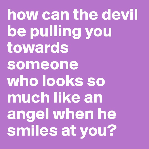 how can the devil be pulling you    towards   someone 
who looks so   much like an angel when he smiles at you?