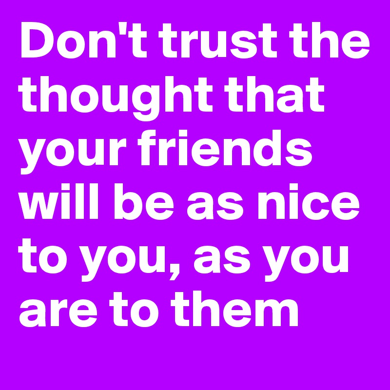 Don't trust the thought that your friends will be as nice to you, as you are to them