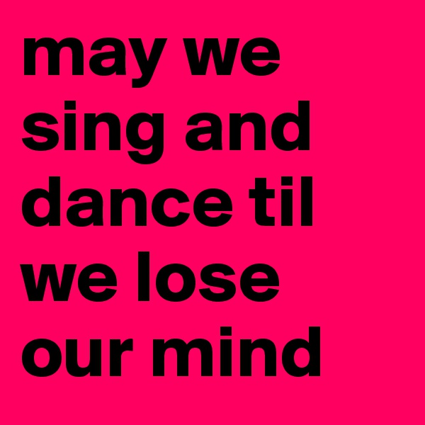 may we sing and dance til we lose our mind