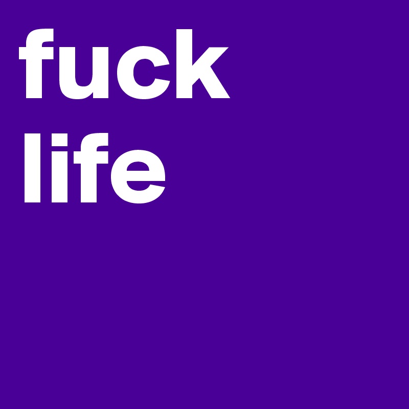 fuck life