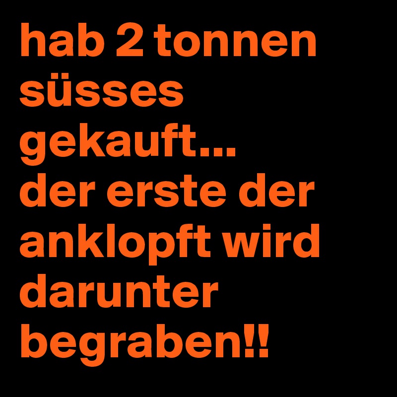 hab 2 tonnen süsses gekauft...
der erste der anklopft wird darunter begraben!!