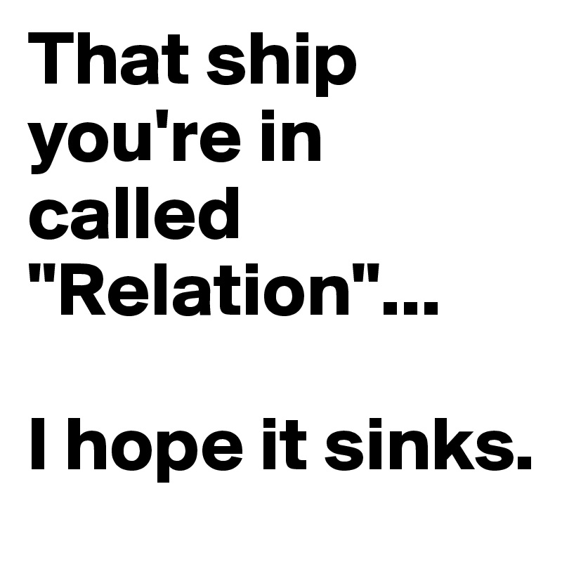 That ship you're in called "Relation"...

I hope it sinks. 