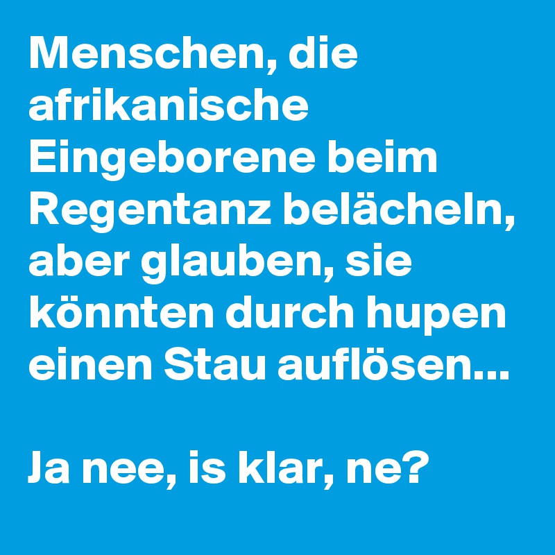 Menschen, die afrikanische Eingeborene beim Regentanz belächeln, aber glauben, sie könnten durch hupen einen Stau auflösen... 

Ja nee, is klar, ne? 