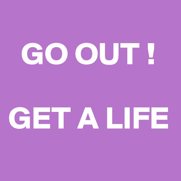 
  GO OUT !

GET A LIFE
