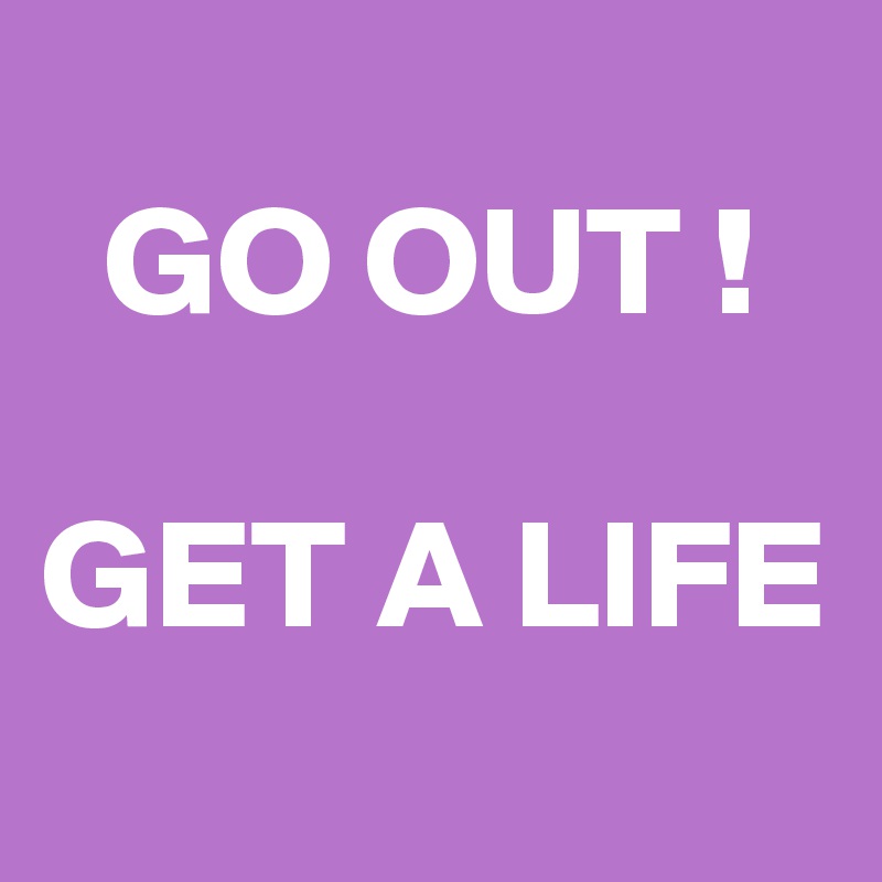 
  GO OUT !

GET A LIFE
