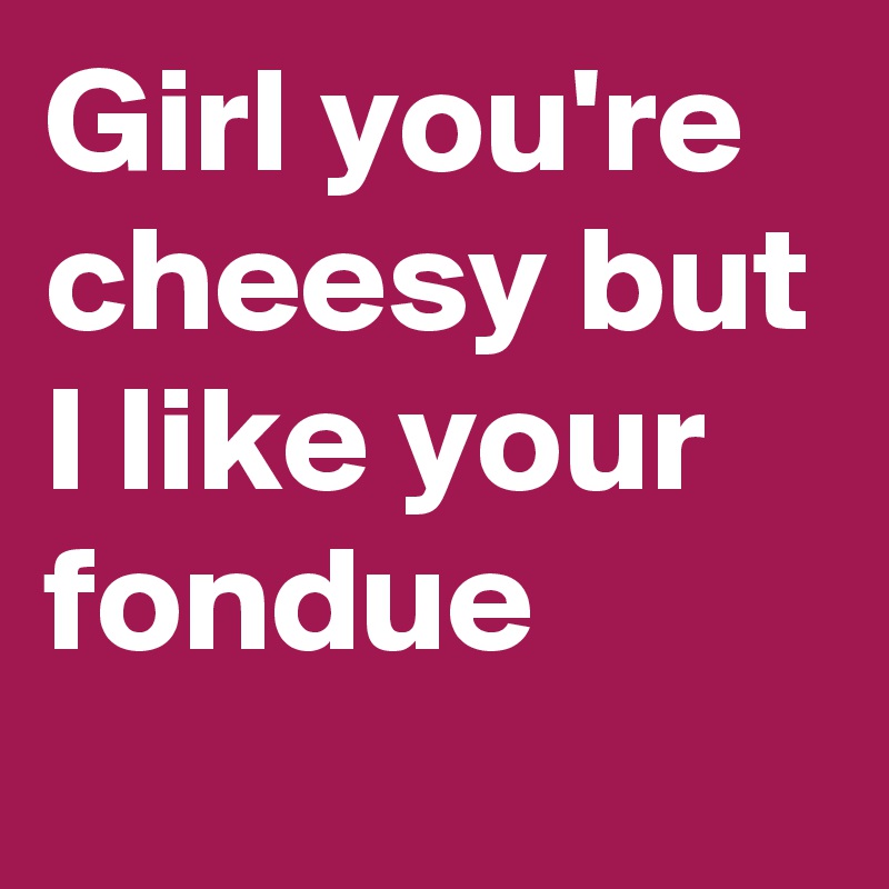 Girl you're cheesy but I like your fondue