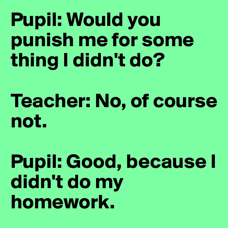 Pupil: Would you punish me for some thing I didn't do? 

Teacher: No, of course not. 

Pupil: Good, because I didn't do my homework.