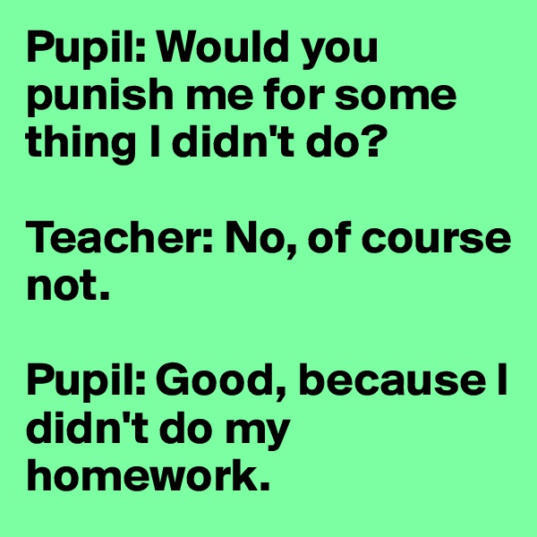 Pupil: Would you punish me for some thing I didn't do? 

Teacher: No, of course not. 

Pupil: Good, because I didn't do my homework.