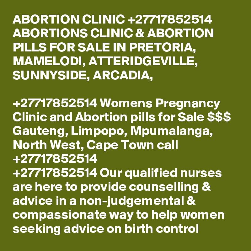 ABORTION CLINIC +27717852514 ABORTIONS CLINIC & ABORTION PILLS FOR SALE IN PRETORIA, MAMELODI, ATTERIDGEVILLE, SUNNYSIDE, ARCADIA, 
	
+27717852514 Womens Pregnancy Clinic and Abortion pills for Sale $$$ Gauteng, Limpopo, Mpumalanga, North West, Cape Town call +27717852514
+27717852514 Our qualified nurses are here to provide counselling & advice in a non-judgemental & compassionate way to help women seeking advice on birth control