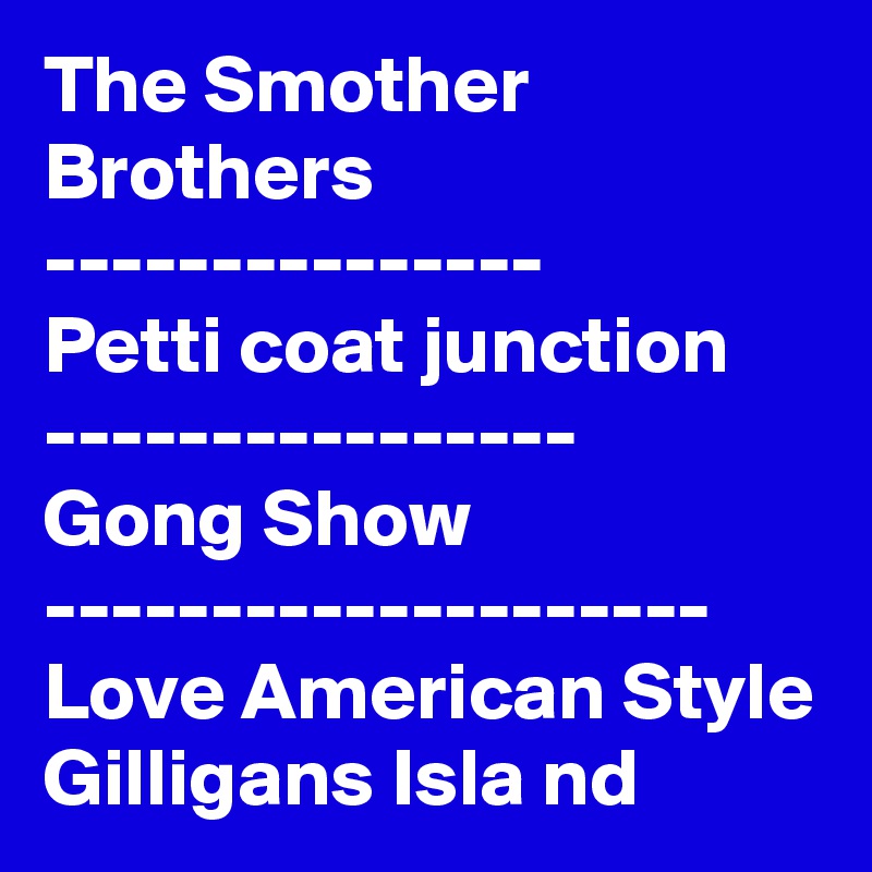 The Smother
Brothers 
---------------
Petti coat junction
----------------
Gong Show
--------------------
Love American Style 
Gilligans Isla nd  