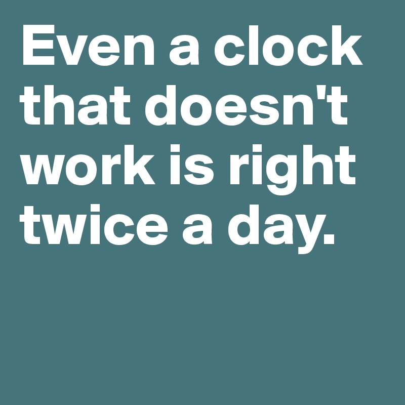 Even a clock that doesn't work is right twice a day.

