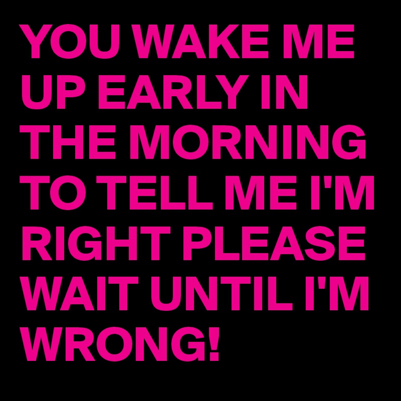 YOU WAKE ME UP EARLY IN THE MORNING TO TELL ME I'M RIGHT PLEASE WAIT UNTIL I'M WRONG!